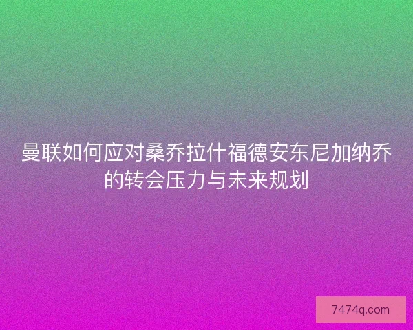 曼联如何应对桑乔拉什福德安东尼加纳乔的转会压力与未来规划