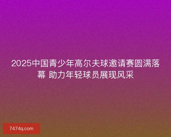 2025中国青少年高尔夫球邀请赛圆满落幕 助力年轻球员展现风采