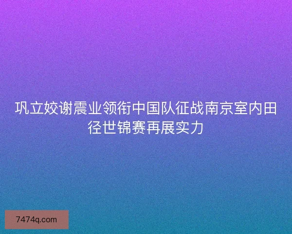 巩立姣谢震业领衔中国队征战南京室内田径世锦赛再展实力